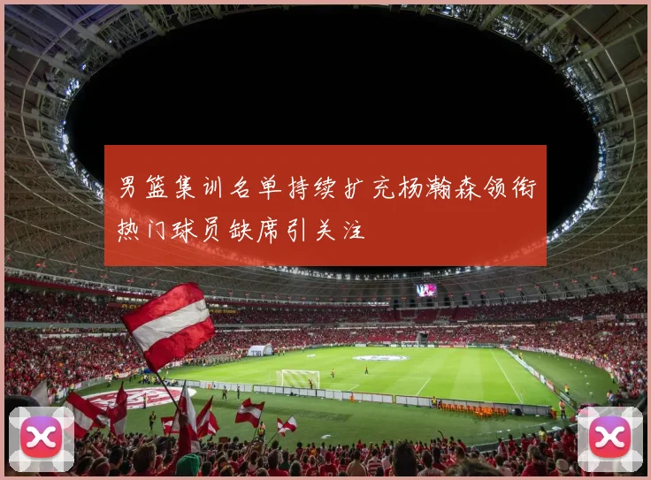 男篮集训名单持续扩充杨瀚森领衔热门球员缺席引关注