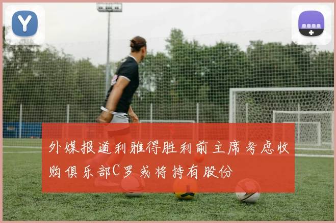 外媒报道利雅得胜利前主席考虑收购俱乐部C罗或将持有股份