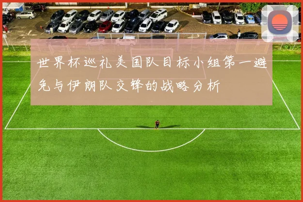 世界杯巡礼美国队目标小组第一避免与伊朗队交锋的战略分析