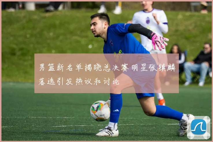 男篮新名单揭晓总决赛明星张镇麟落选引发热议和讨论
