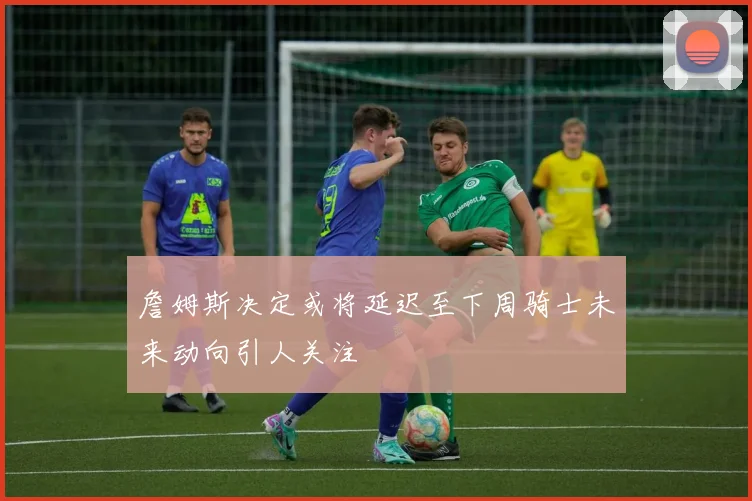 詹姆斯决定或将延迟至下周骑士未来动向引人关注
