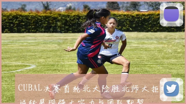 CUBAL决赛首轮北大险胜北师大拒绝逆转展现强大实力与团队默契
