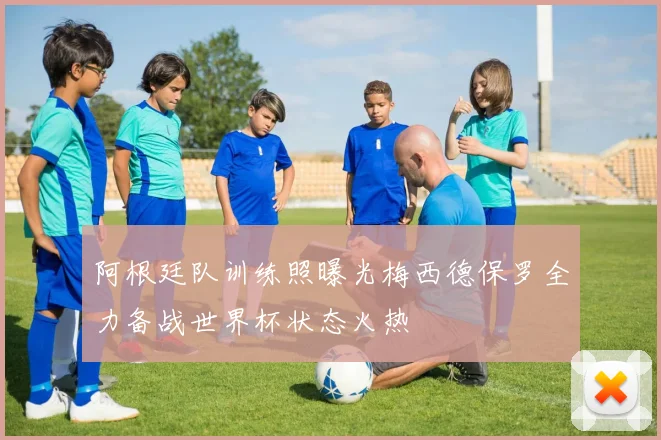 阿根廷队训练照曝光梅西德保罗全力备战世界杯状态火热