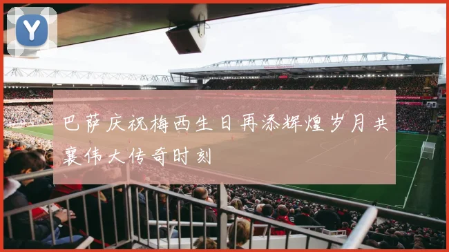 巴萨庆祝梅西生日再添辉煌岁月共襄伟大传奇时刻